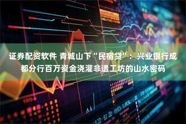 证券配资软件 青城山下“民宿贷”：兴业银行成都分行百万资金浇灌非遗工坊的山水密码