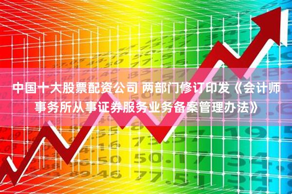 中国十大股票配资公司 两部门修订印发《会计师事务所从事证券服务业务备案管理办法》