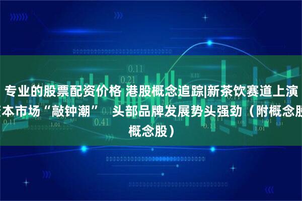 专业的股票配资价格 港股概念追踪|新茶饮赛道上演资本市场“敲钟潮”   头部品牌发展势头强劲（附概念股）