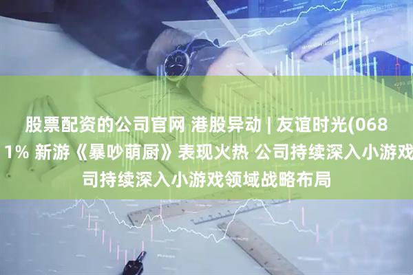 股票配资的公司官网 港股异动 | 友谊时光(06820)盘中涨超11% 新游《暴吵萌厨》表现火热 公司持续深入小游戏领域战略布局