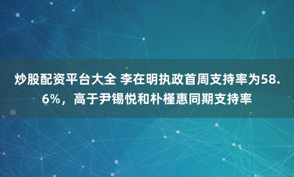 炒股配资平台大全 李在明执政首周支持率为58.6%，高于尹锡悦和朴槿惠同期支持率