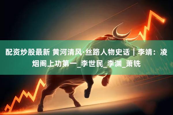 配资炒股最新 黄河清风·丝路人物史话｜李靖：凌烟阁上功第一_李世民_李渊_萧铣