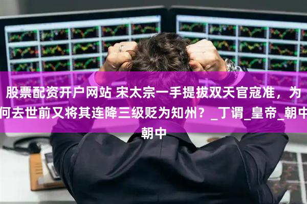 股票配资开户网站 宋太宗一手提拔双天官寇准，为何去世前又将其连降三级贬为知州？_丁谓_皇帝_朝中