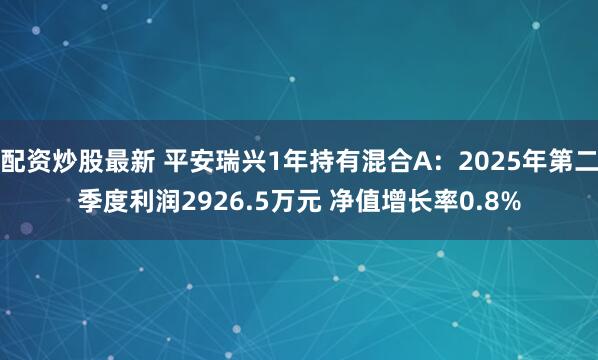 配资炒股最新 平安瑞兴1年持有混合A：2025年第二季度利润2926.5万元 净值增长率0.8%