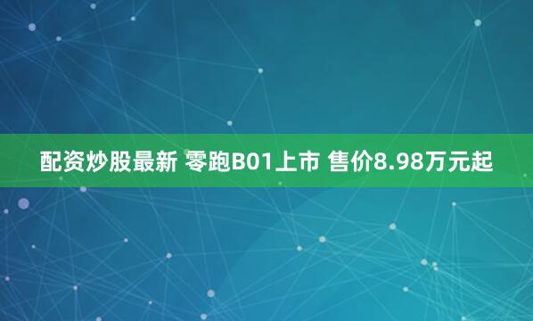 配资炒股最新 零跑B01上市 售价8.98万元起