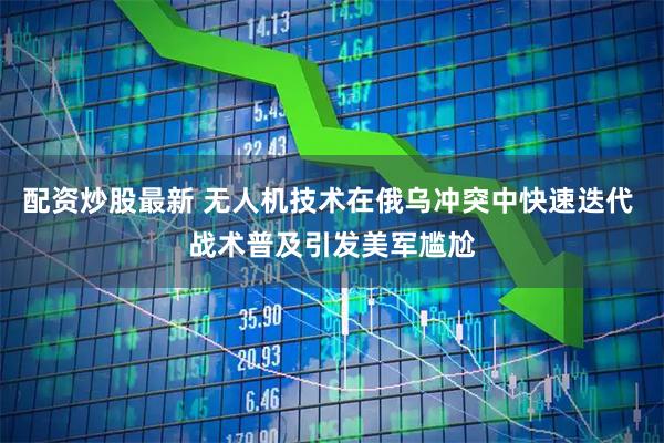 配资炒股最新 无人机技术在俄乌冲突中快速迭代 战术普及引发美军尴尬