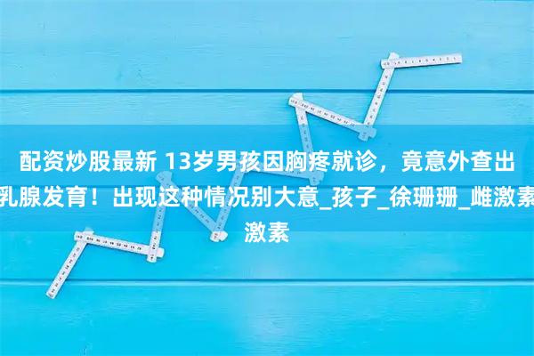 配资炒股最新 13岁男孩因胸疼就诊，竟意外查出乳腺发育！出现这种情况别大意_孩子_徐珊珊_雌激素