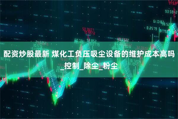配资炒股最新 煤化工负压吸尘设备的维护成本高吗_控制_除尘_粉尘