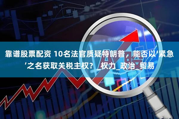 靠谱股票配资 10名法官质疑特朗普，能否以‘紧急’之名获取关税主权？_权力_政治_贸易