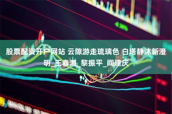 股票配资开户网站 云隙游走琉璃色 白塔静沐新澄明_王春海_黎振平_阎建庆