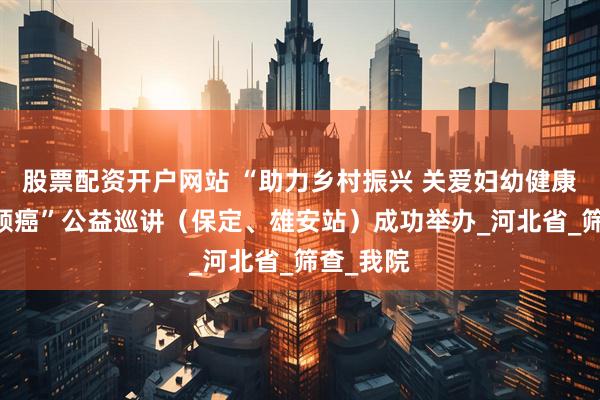 股票配资开户网站 “助力乡村振兴 关爱妇幼健康 消除宫颈癌”公益巡讲（保定、雄安站）成功举办_河北省_筛查_我院