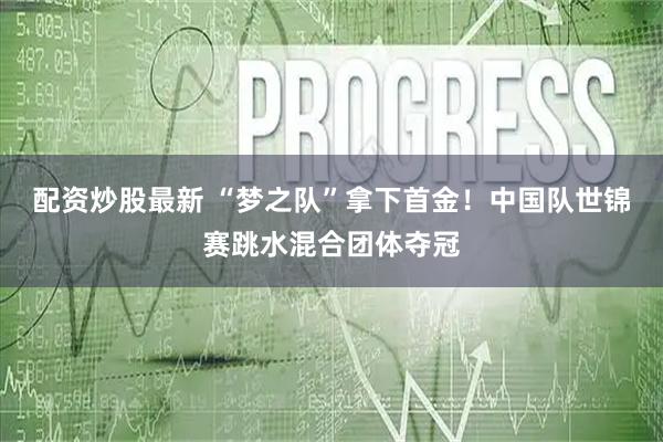 配资炒股最新 “梦之队”拿下首金！中国队世锦赛跳水混合团体夺冠