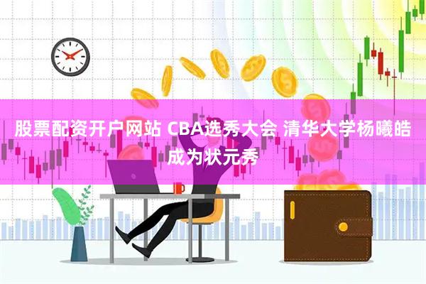 股票配资开户网站 CBA选秀大会 清华大学杨曦皓成为状元秀