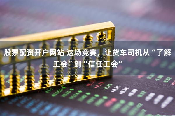 股票配资开户网站 这场竞赛，让货车司机从“了解工会”到“信任工会”