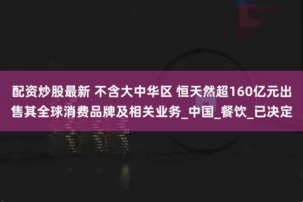 配资炒股最新 不含大中华区 恒天然超160亿元出售其全球消费品牌及相关业务_中国_餐饮_已决定