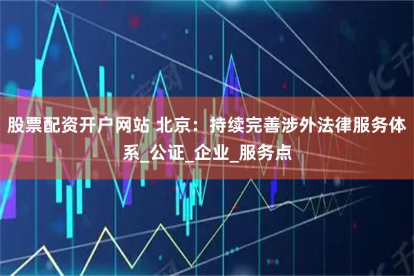 股票配资开户网站 北京：持续完善涉外法律服务体系_公证_企业_服务点