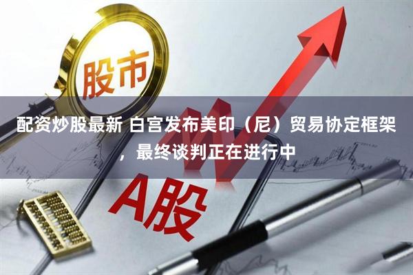 配资炒股最新 白宫发布美印（尼）贸易协定框架，最终谈判正在进行中