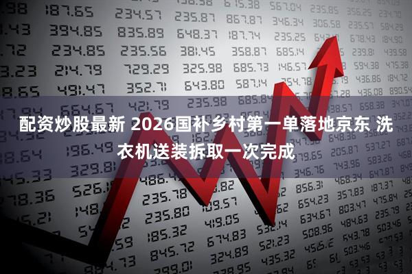 配资炒股最新 2026国补乡村第一单落地京东 洗衣机送装拆取一次完成