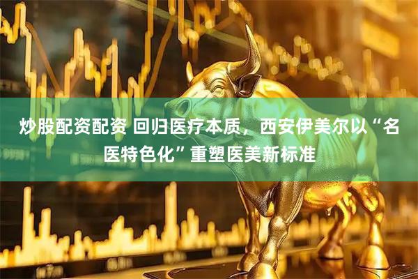 炒股配资配资 回归医疗本质，西安伊美尔以“名医特色化”重塑医美新标准