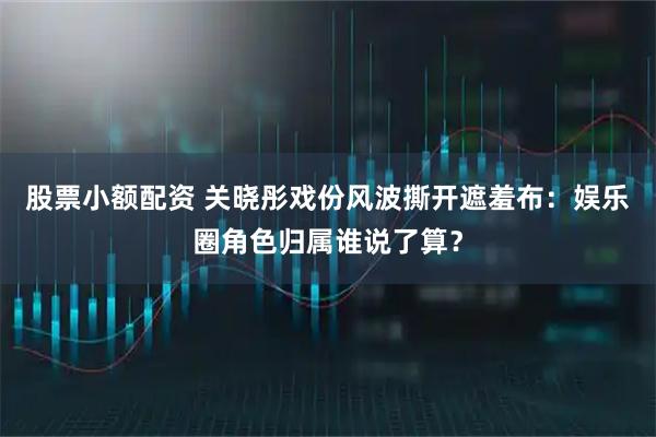 股票小额配资 关晓彤戏份风波撕开遮羞布：娱乐圈角色归属谁说了算？