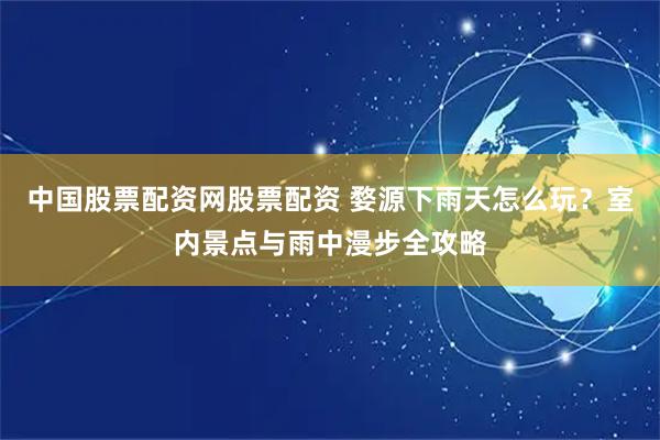 中国股票配资网股票配资 婺源下雨天怎么玩？室内景点与雨中漫步全攻略
