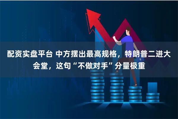 配资实盘平台 中方摆出最高规格，特朗普二进大会堂，这句“不做对手”分量极重