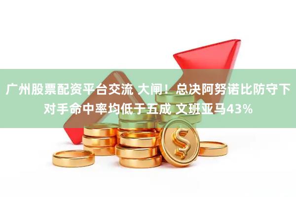 广州股票配资平台交流 大闸！总决阿努诺比防守下对手命中率均低于五成 文班亚马43%