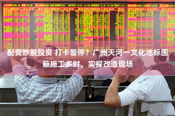 配资炒股投资 打卡暂停？广州天河一文化地标围蔽施工多时，实探改造现场