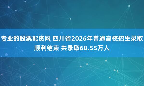 专业的股票配资网 四川省2026年普通高校招生录取顺利结束 共录取68.55万人