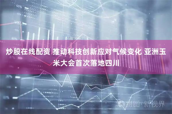 炒股在线配资 推动科技创新应对气候变化 亚洲玉米大会首次落地四川