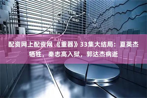 配资网上配资网 《重器》33集大结局：夏英杰牺牲，秦志高入狱，郭达杰病逝