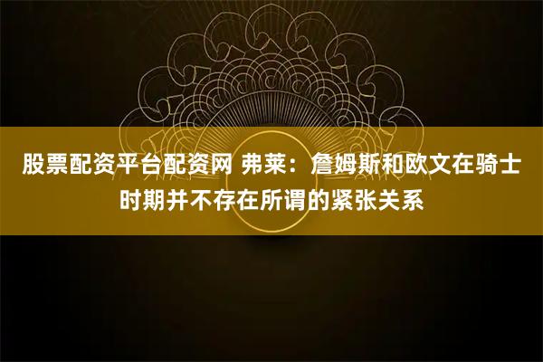 股票配资平台配资网 弗莱：詹姆斯和欧文在骑士时期并不存在所谓的紧张关系