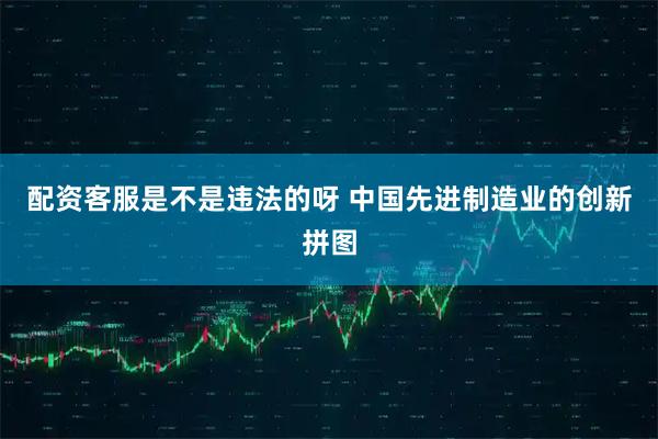 配资客服是不是违法的呀 中国先进制造业的创新拼图