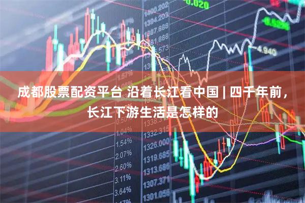 成都股票配资平台 沿着长江看中国 | 四千年前，长江下游生活是怎样的